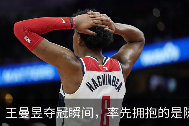 王曼昱夺冠瞬间，率先拥抱的是陈可